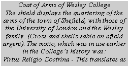 Text Box: Coat of Arms of Wesley College
The shield displays the quartering of the
arms of the town of Shefield, with those of
the University of London and the Wesley
family. (Cross and shells sable on afield
argent). The motto, which was in use earlier
in the Colleges history was:
Virtus Religio Doctrina - This translates as

