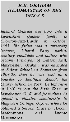 Text Box: R.B. GRAHAM
HEADMASTER OF KES
1928-3 8
Richard Graham was born into a Lancashire Quaker family in Chorlton-cum-Hardy in October 1893. His father was a university lecturer, Liberal Party parliamentary candidate and author, who became Principal of Dalton Hall, Manchester. Graham was educated at Sidcot School in Somerset from 1904-06, then he was sent as a boarder to Bootham School, the Quaker School in York. He left there in 1910 to join the Sixth Form at Manchester G. S. and from there he gained a classics scholarship to Magdalen College, Oxford, where he obtained a Second Class in Honour Moderations and Literae Humaniores.
